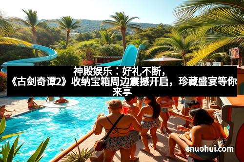 神殿娱乐：好礼不断，《古剑奇谭2》收纳宝箱周边震撼开启，珍藏盛宴等你来享